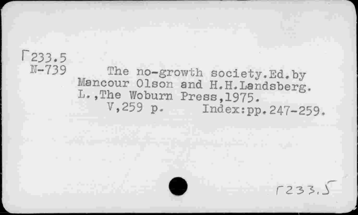 ﻿r233.5
IT-739 The no-growth society.Ed.by Mancour Olson and H.H.Landsberg. L. ,The Woburn Press,1975.
V,259 p- Index:pp.247-259.
r23^.3